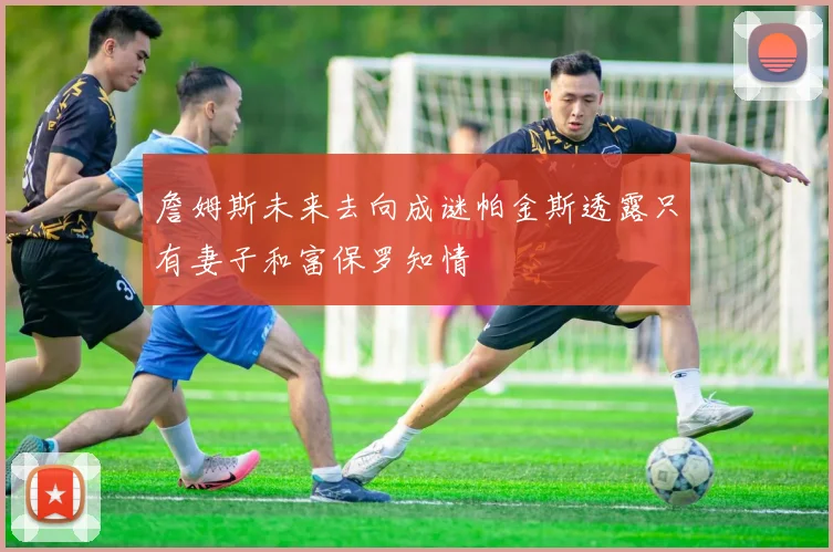 詹姆斯未来去向成谜帕金斯透露只有妻子和富保罗知情
