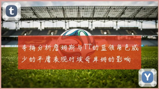 夸梅分析詹姆斯与TT的蓝领角色威少的平庸表现对埃奇库姆的影响