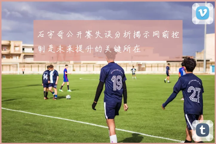 石宇奇公开赛失误分析揭示网前控制是未来提升的关键所在