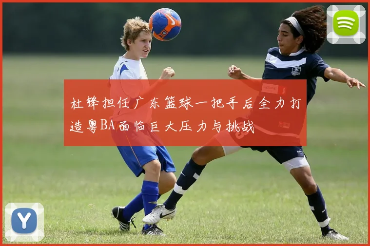杜锋担任广东篮球一把手后全力打造粤BA面临巨大压力与挑战