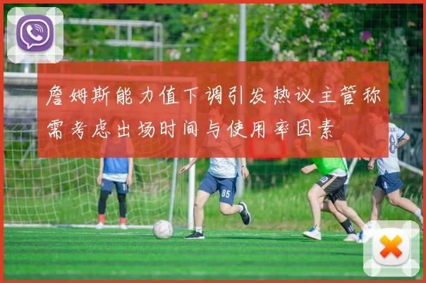 詹姆斯能力值下调引发热议主管称需考虑出场时间与使用率因素