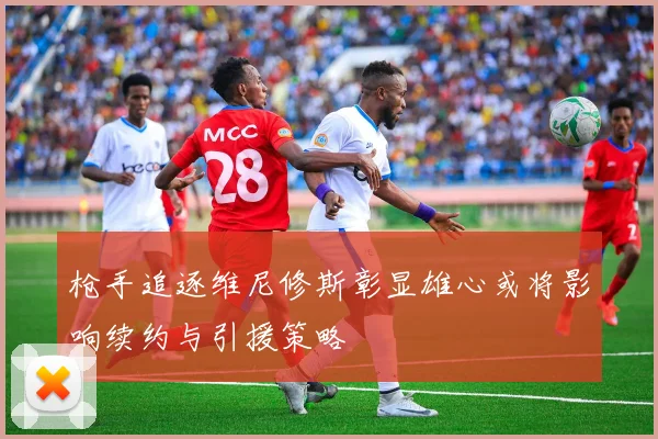 枪手追逐维尼修斯彰显雄心或将影响续约与引援策略