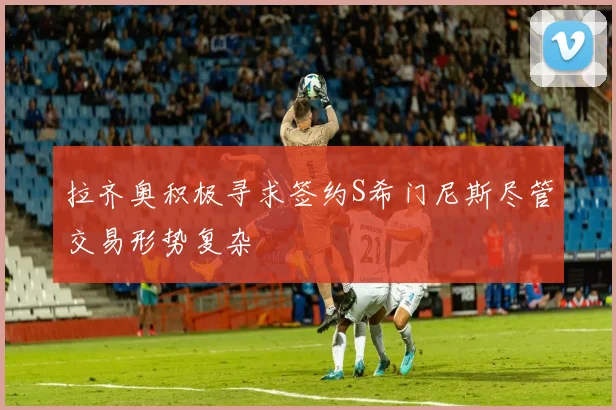 拉齐奥积极寻求签约S希门尼斯尽管交易形势复杂