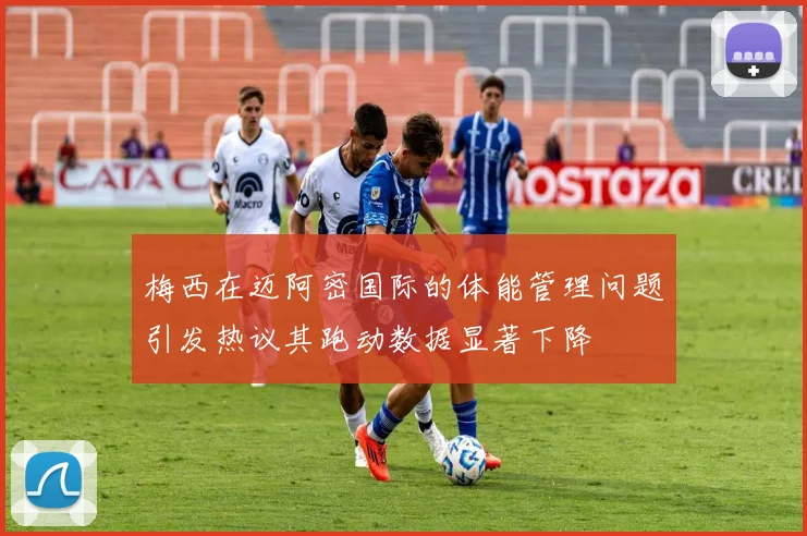 梅西在迈阿密国际的体能管理问题引发热议其跑动数据显著下降